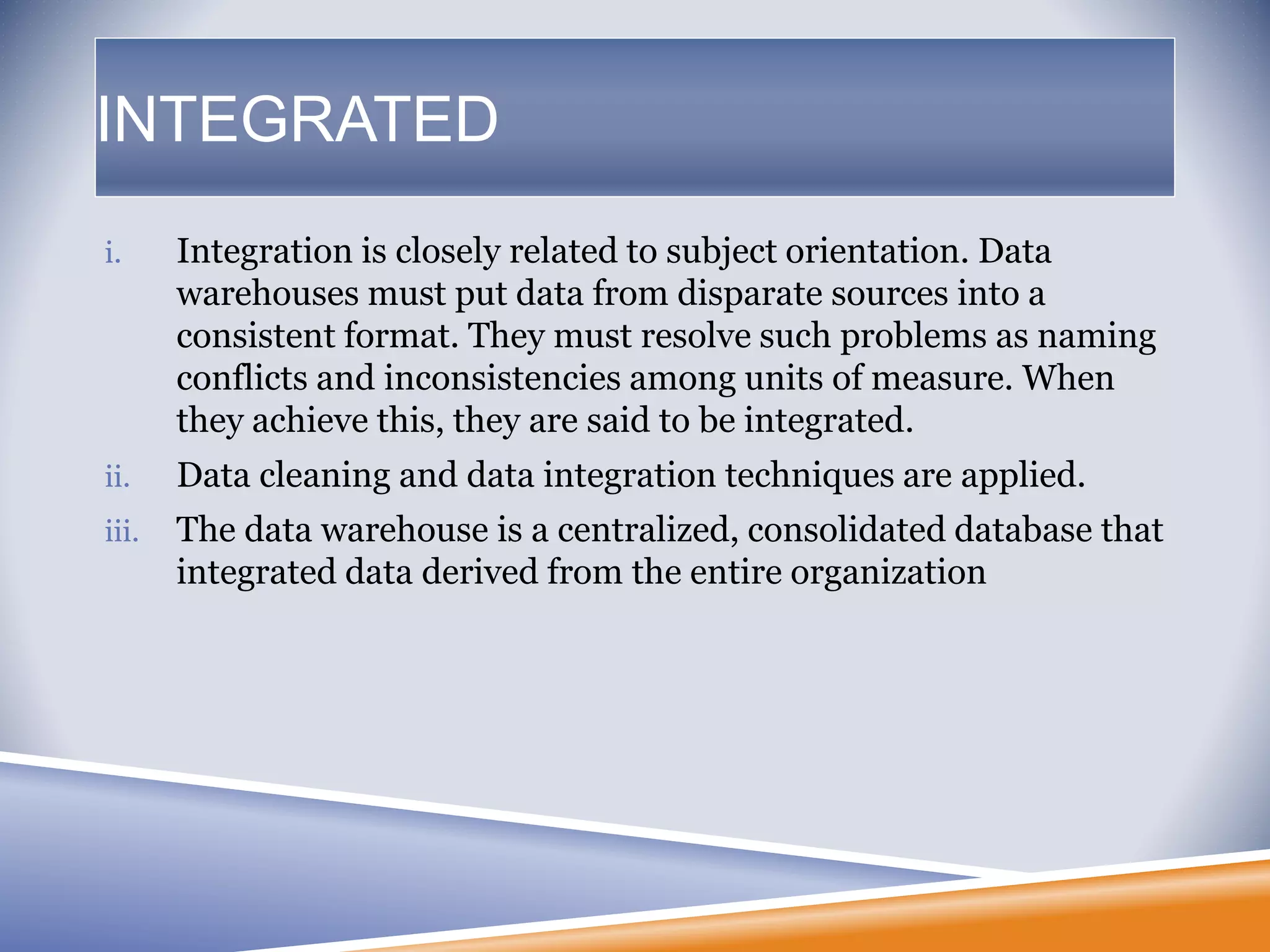 INTEGRATED
i. Integration is closely related to subject orientation. Data
warehouses must put data from disparate sources into a
consistent format. They must resolve such problems as naming
conflicts and inconsistencies among units of measure. When
they achieve this, they are said to be integrated.
ii. Data cleaning and data integration techniques are applied.
iii. The data warehouse is a centralized, consolidated database that
integrated data derived from the entire organization
 