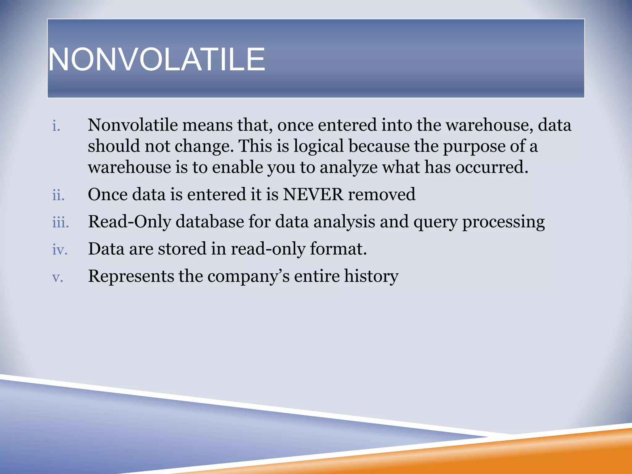NONVOLATILE
i. Nonvolatile means that, once entered into the warehouse, data
should not change. This is logical because the purpose of a
warehouse is to enable you to analyze what has occurred.
ii. Once data is entered it is NEVER removed
iii. Read-Only database for data analysis and query processing
iv. Data are stored in read-only format.
v. Represents the company’s entire history
 