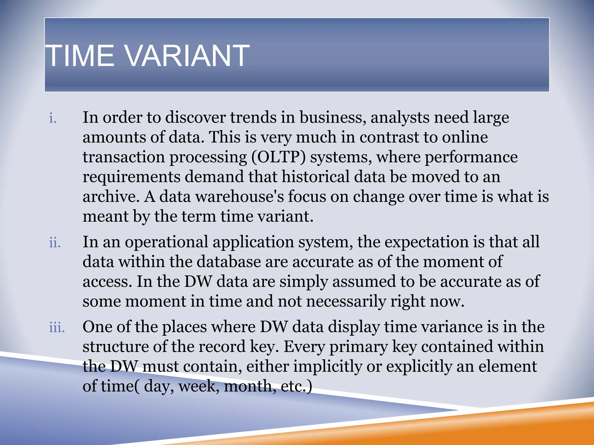TIME VARIANT
i. In order to discover trends in business, analysts need large
amounts of data. This is very much in contrast to online
transaction processing (OLTP) systems, where performance
requirements demand that historical data be moved to an
archive. A data warehouse's focus on change over time is what is
meant by the term time variant.
ii. In an operational application system, the expectation is that all
data within the database are accurate as of the moment of
access. In the DW data are simply assumed to be accurate as of
some moment in time and not necessarily right now.
iii. One of the places where DW data display time variance is in the
structure of the record key. Every primary key contained within
the DW must contain, either implicitly or explicitly an element
of time( day, week, month, etc.)
 