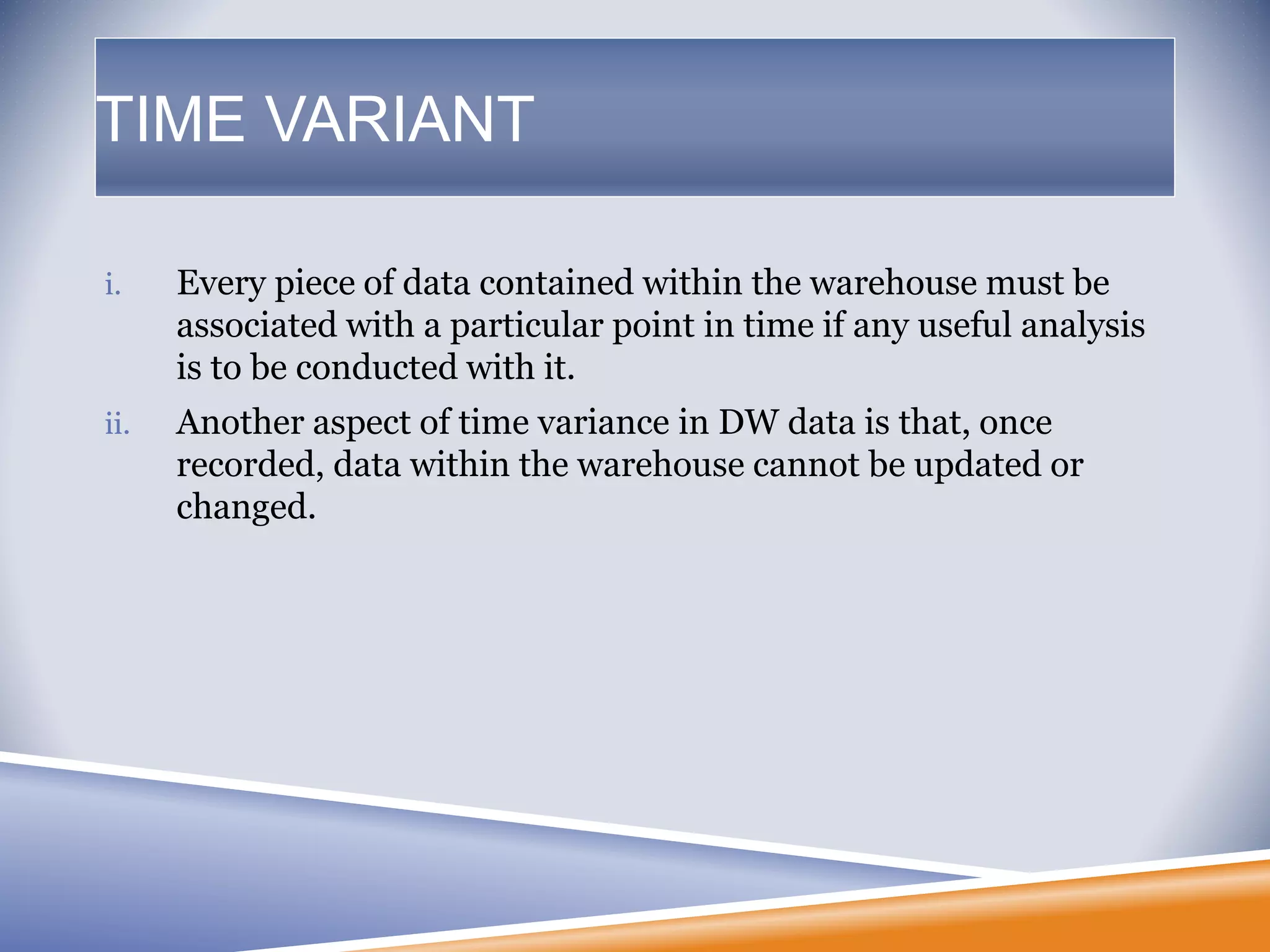 TIME VARIANT
i. Every piece of data contained within the warehouse must be
associated with a particular point in time if any useful analysis
is to be conducted with it.
ii. Another aspect of time variance in DW data is that, once
recorded, data within the warehouse cannot be updated or
changed.
 