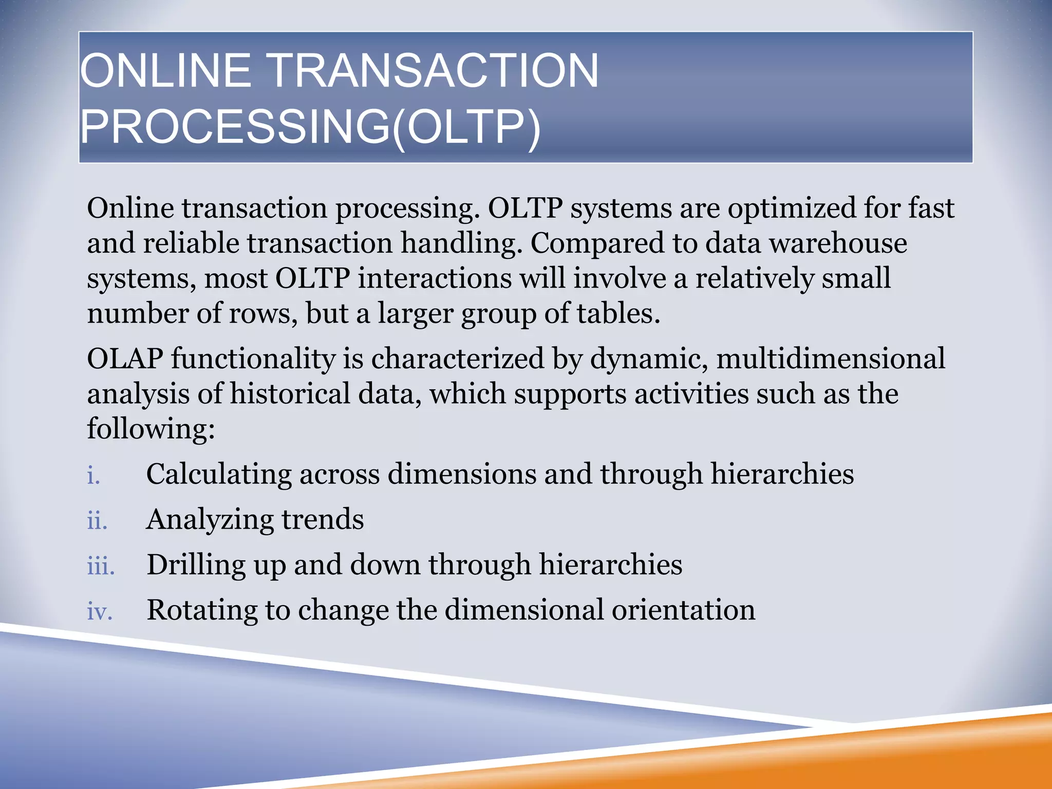 ONLINE TRANSACTION
PROCESSING(OLTP)
Online transaction processing. OLTP systems are optimized for fast
and reliable transaction handling. Compared to data warehouse
systems, most OLTP interactions will involve a relatively small
number of rows, but a larger group of tables.
OLAP functionality is characterized by dynamic, multidimensional
analysis of historical data, which supports activities such as the
following:
i. Calculating across dimensions and through hierarchies
ii. Analyzing trends
iii. Drilling up and down through hierarchies
iv. Rotating to change the dimensional orientation
 