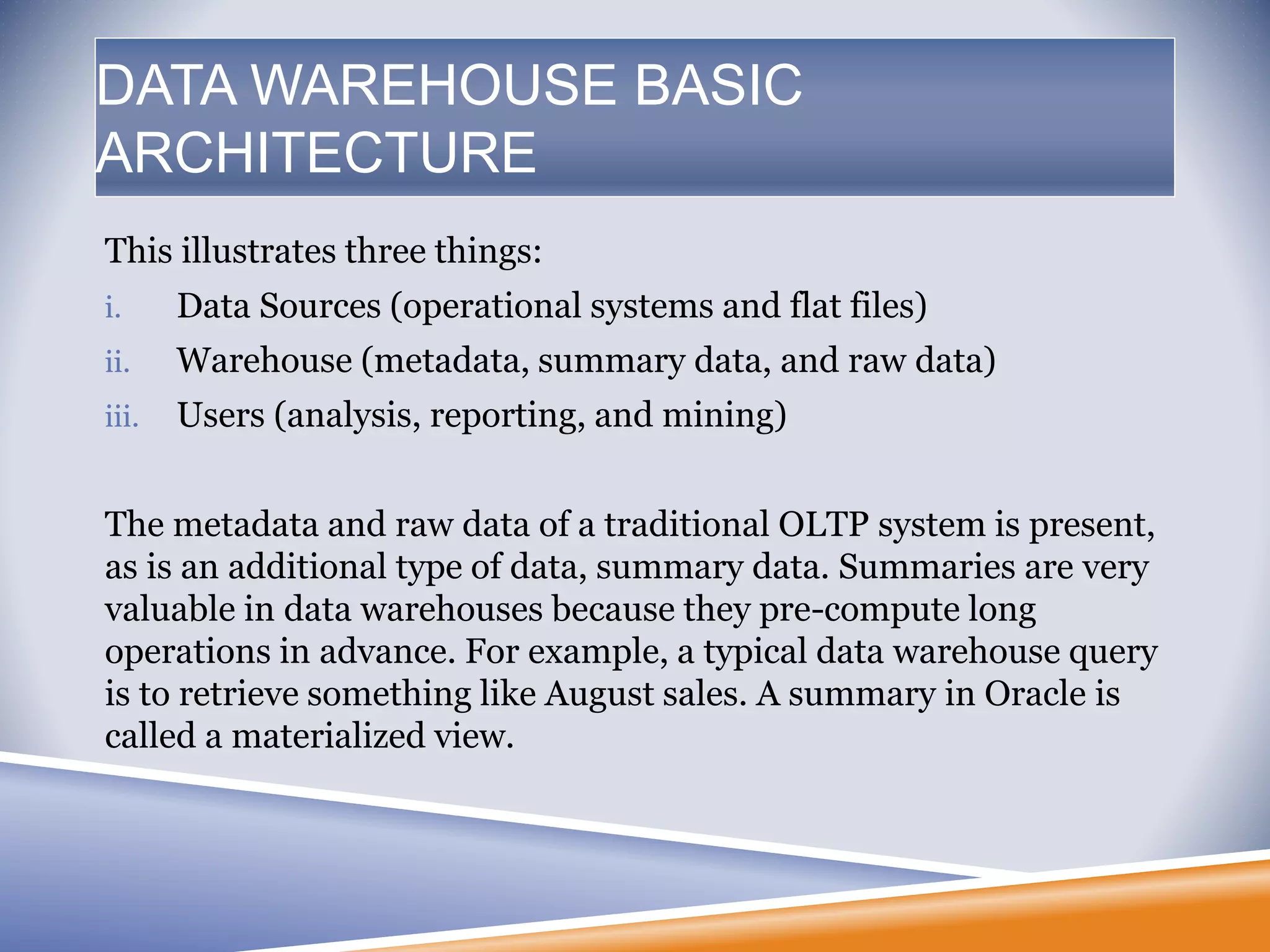 This illustrates three things:
i. Data Sources (operational systems and flat files)
ii. Warehouse (metadata, summary data, and raw data)
iii. Users (analysis, reporting, and mining)
The metadata and raw data of a traditional OLTP system is present,
as is an additional type of data, summary data. Summaries are very
valuable in data warehouses because they pre-compute long
operations in advance. For example, a typical data warehouse query
is to retrieve something like August sales. A summary in Oracle is
called a materialized view.
DATA WAREHOUSE BASIC
ARCHITECTURE
 