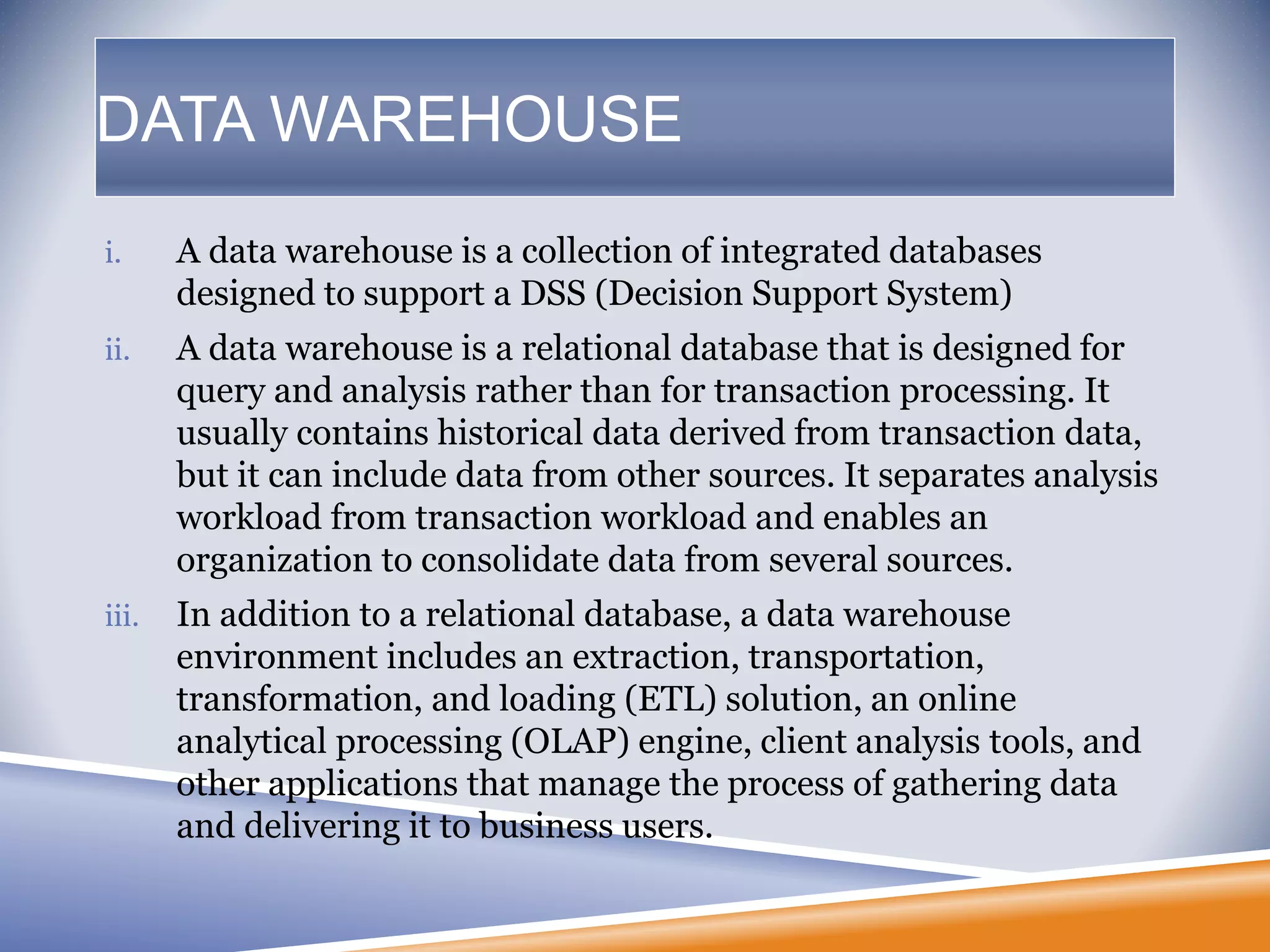 DATA WAREHOUSE
i. A data warehouse is a collection of integrated databases
designed to support a DSS (Decision Support System)
ii. A data warehouse is a relational database that is designed for
query and analysis rather than for transaction processing. It
usually contains historical data derived from transaction data,
but it can include data from other sources. It separates analysis
workload from transaction workload and enables an
organization to consolidate data from several sources.
iii. In addition to a relational database, a data warehouse
environment includes an extraction, transportation,
transformation, and loading (ETL) solution, an online
analytical processing (OLAP) engine, client analysis tools, and
other applications that manage the process of gathering data
and delivering it to business users.
 