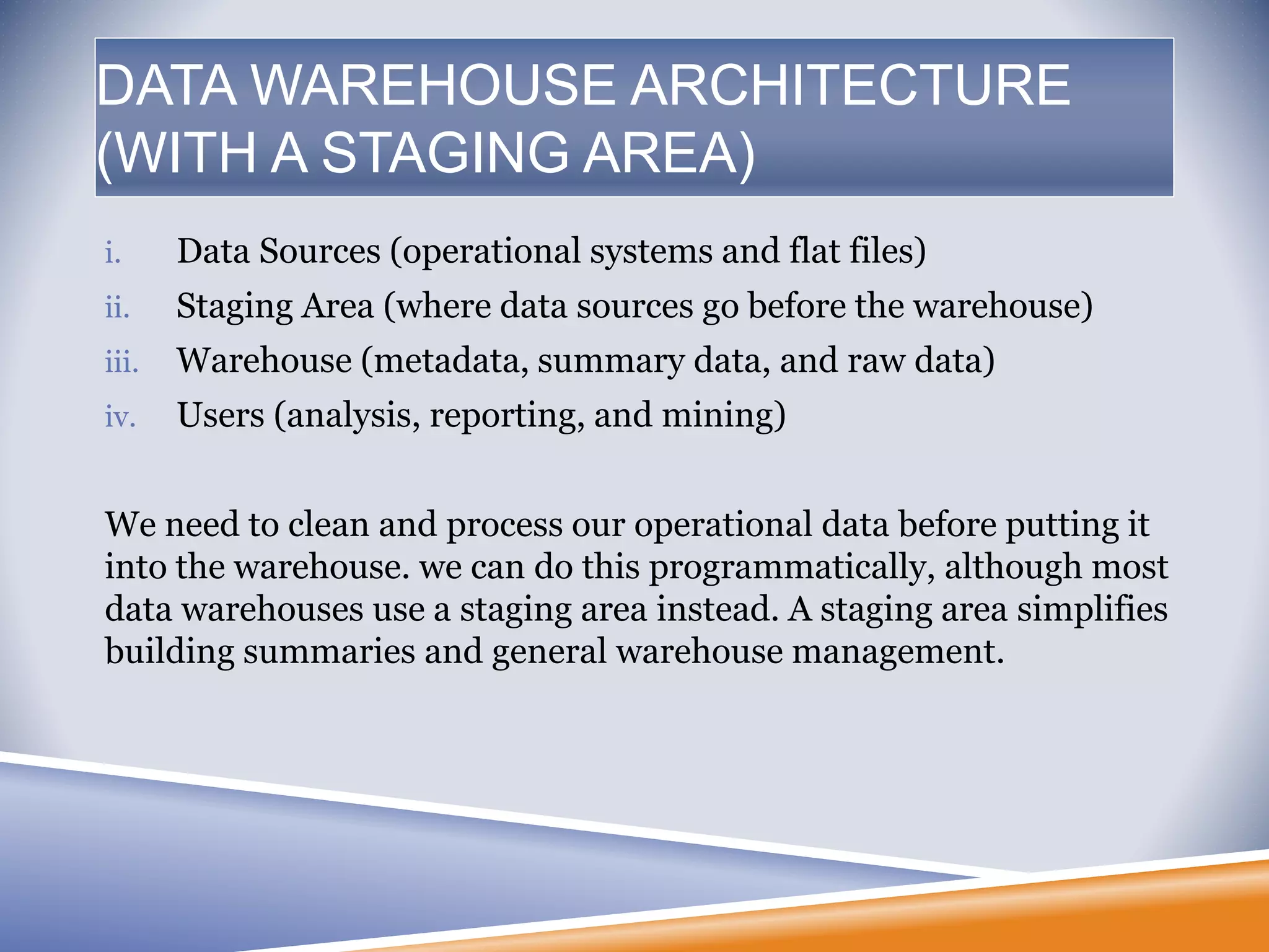 i. Data Sources (operational systems and flat files)
ii. Staging Area (where data sources go before the warehouse)
iii. Warehouse (metadata, summary data, and raw data)
iv. Users (analysis, reporting, and mining)
We need to clean and process our operational data before putting it
into the warehouse. we can do this programmatically, although most
data warehouses use a staging area instead. A staging area simplifies
building summaries and general warehouse management.
DATA WAREHOUSE ARCHITECTURE
(WITH A STAGING AREA)
 