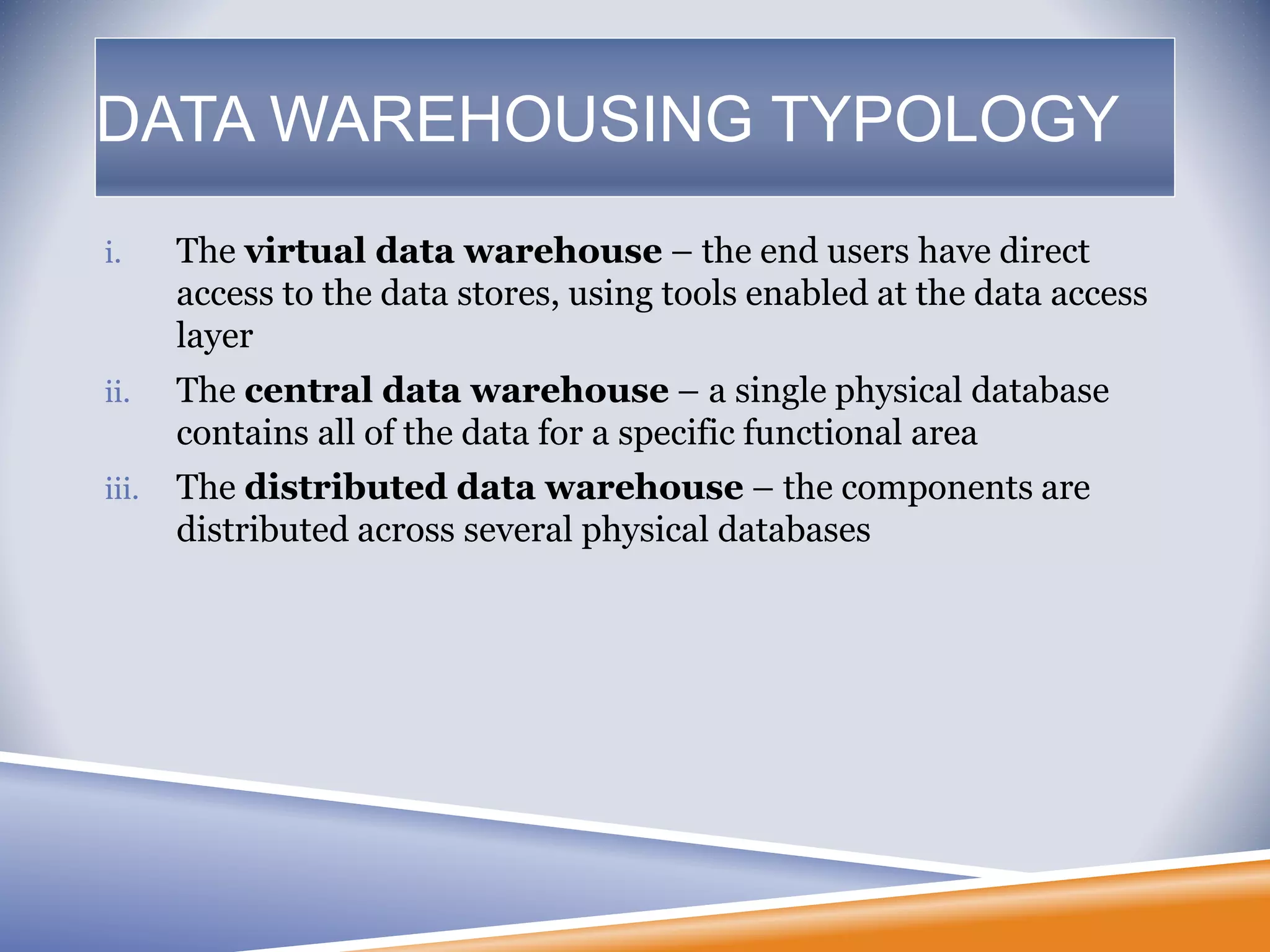 DATA WAREHOUSING TYPOLOGY
i. The virtual data warehouse – the end users have direct
access to the data stores, using tools enabled at the data access
layer
ii. The central data warehouse – a single physical database
contains all of the data for a specific functional area
iii. The distributed data warehouse – the components are
distributed across several physical databases
 
