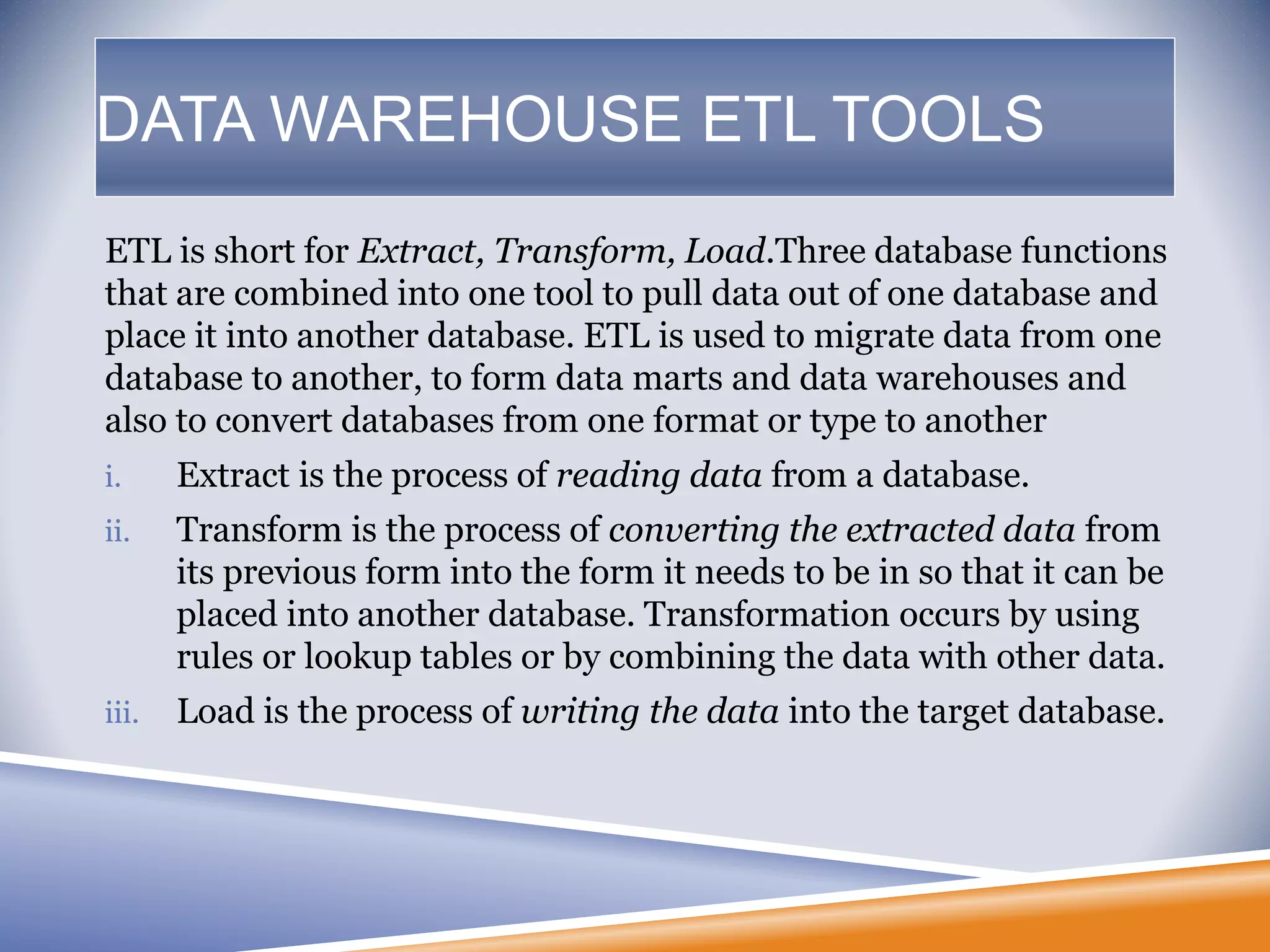 DATA WAREHOUSE ETL TOOLS
ETL is short for Extract, Transform, Load.Three database functions
that are combined into one tool to pull data out of one database and
place it into another database. ETL is used to migrate data from one
database to another, to form data marts and data warehouses and
also to convert databases from one format or type to another
i. Extract is the process of reading data from a database.
ii. Transform is the process of converting the extracted data from
its previous form into the form it needs to be in so that it can be
placed into another database. Transformation occurs by using
rules or lookup tables or by combining the data with other data.
iii. Load is the process of writing the data into the target database.
 
