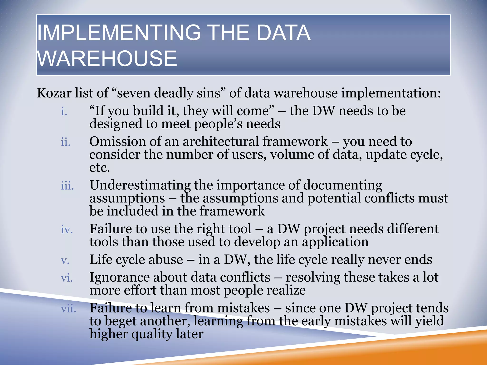 IMPLEMENTING THE DATA
WAREHOUSE
Kozar list of “seven deadly sins” of data warehouse implementation:
i. “If you build it, they will come” – the DW needs to be
designed to meet people’s needs
ii. Omission of an architectural framework – you need to
consider the number of users, volume of data, update cycle,
etc.
iii. Underestimating the importance of documenting
assumptions – the assumptions and potential conflicts must
be included in the framework
iv. Failure to use the right tool – a DW project needs different
tools than those used to develop an application
v. Life cycle abuse – in a DW, the life cycle really never ends
vi. Ignorance about data conflicts – resolving these takes a lot
more effort than most people realize
vii. Failure to learn from mistakes – since one DW project tends
to beget another, learning from the early mistakes will yield
higher quality later
 