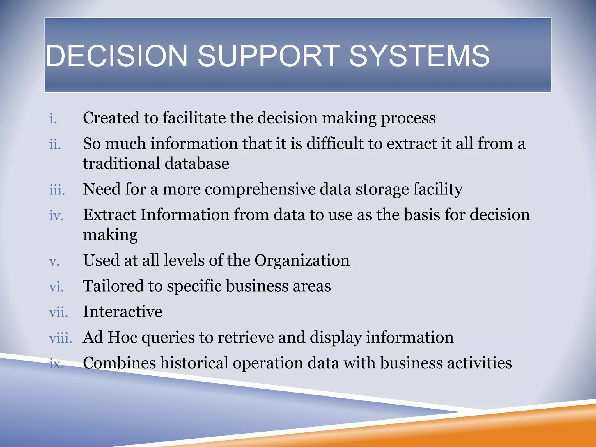 DECISION SUPPORT SYSTEMS
i. Created to facilitate the decision making process
ii. So much information that it is difficult to extract it all from a
traditional database
iii. Need for a more comprehensive data storage facility
iv. Extract Information from data to use as the basis for decision
making
v. Used at all levels of the Organization
vi. Tailored to specific business areas
vii. Interactive
viii. Ad Hoc queries to retrieve and display information
ix. Combines historical operation data with business activities
 