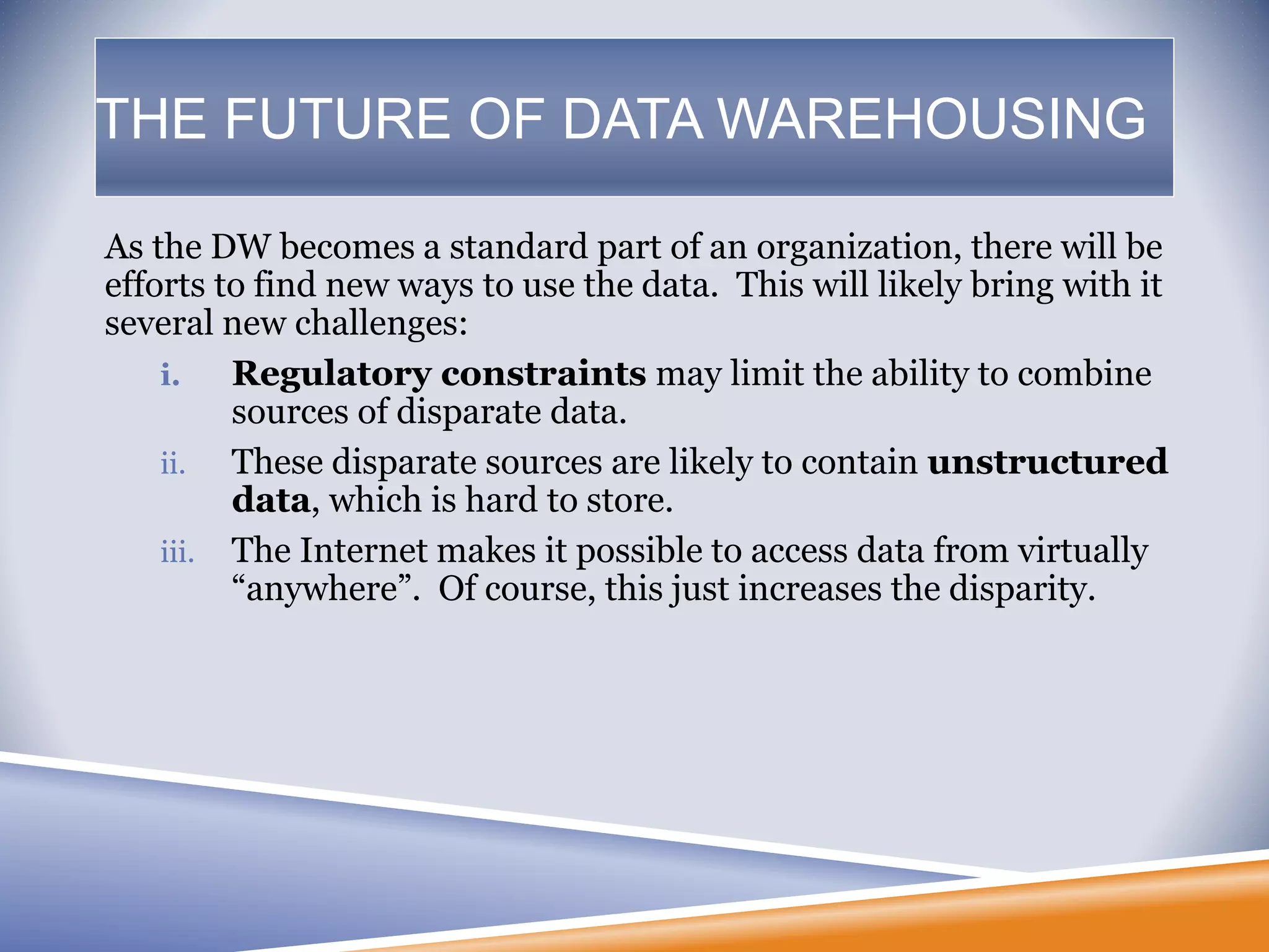 THE FUTURE OF DATA WAREHOUSING
As the DW becomes a standard part of an organization, there will be
efforts to find new ways to use the data. This will likely bring with it
several new challenges:
i. Regulatory constraints may limit the ability to combine
sources of disparate data.
ii. These disparate sources are likely to contain unstructured
data, which is hard to store.
iii. The Internet makes it possible to access data from virtually
“anywhere”. Of course, this just increases the disparity.
 