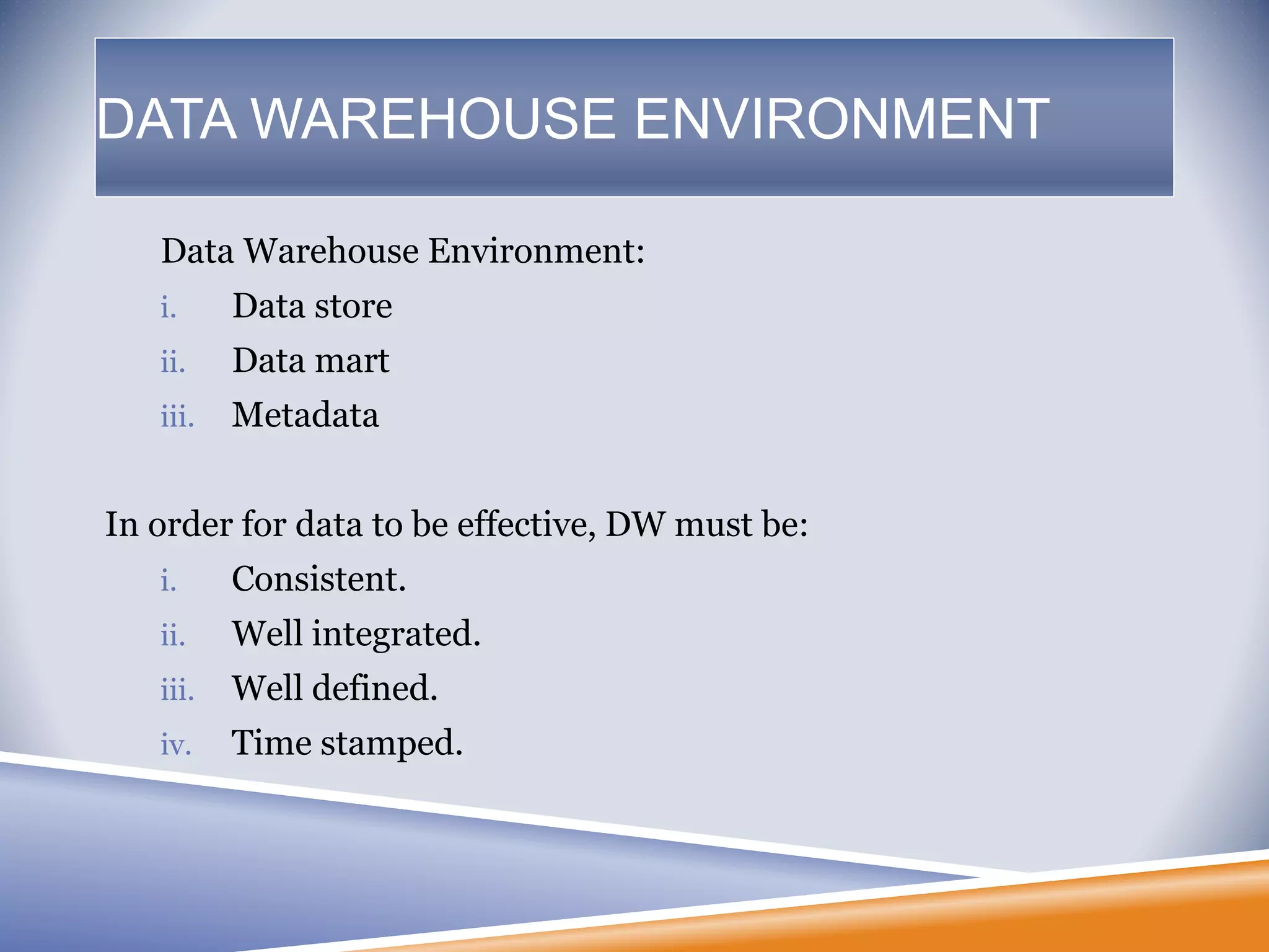 Data Warehouse Environment:
i. Data store
ii. Data mart
iii. Metadata
In order for data to be effective, DW must be:
i. Consistent.
ii. Well integrated.
iii. Well defined.
iv. Time stamped.
DATA WAREHOUSE ENVIRONMENT
 