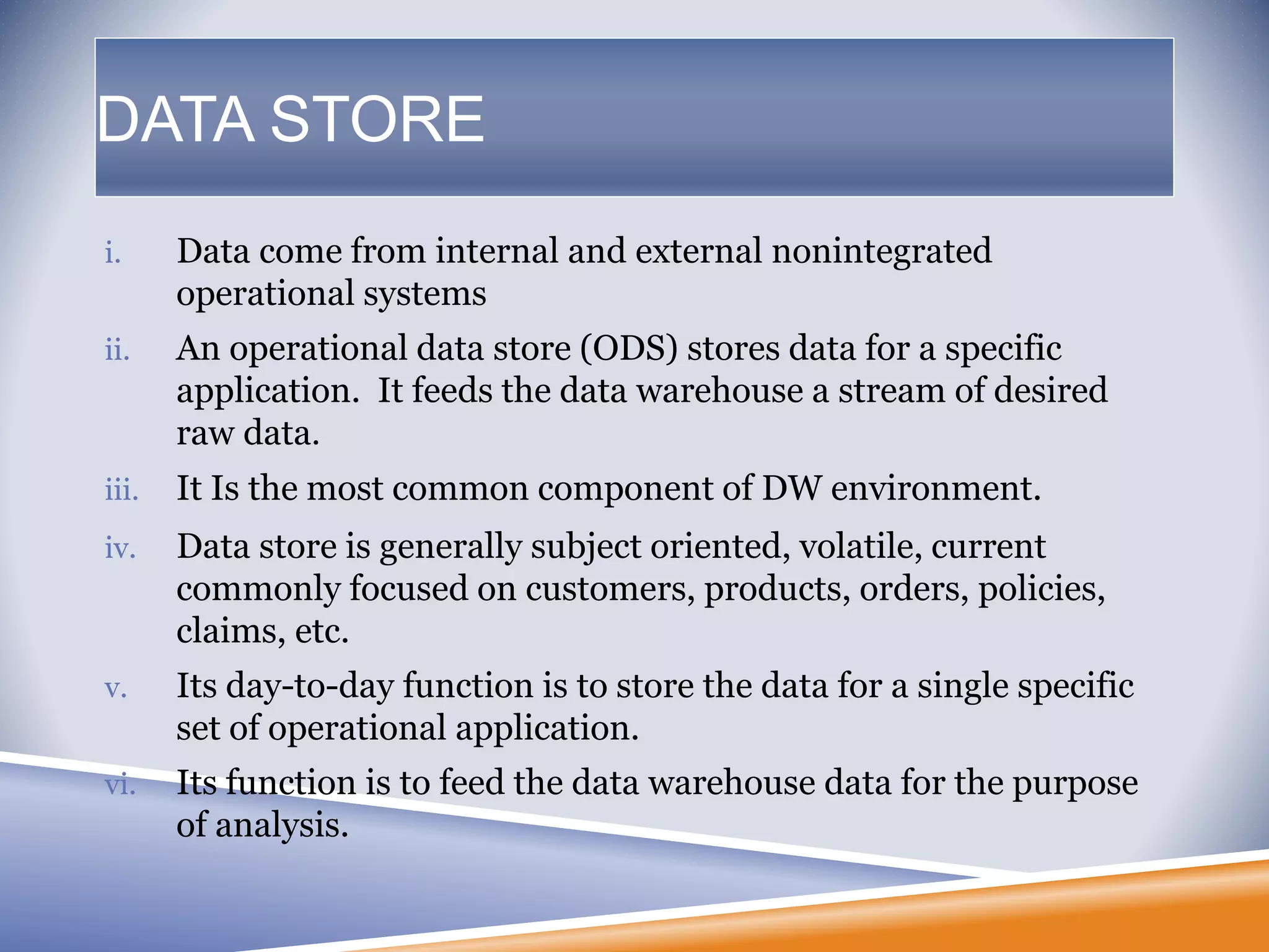 DATA STORE
i. Data come from internal and external nonintegrated
operational systems
ii. An operational data store (ODS) stores data for a specific
application. It feeds the data warehouse a stream of desired
raw data.
iii. It Is the most common component of DW environment.
iv. Data store is generally subject oriented, volatile, current
commonly focused on customers, products, orders, policies,
claims, etc.
v. Its day-to-day function is to store the data for a single specific
set of operational application.
vi. Its function is to feed the data warehouse data for the purpose
of analysis.
 