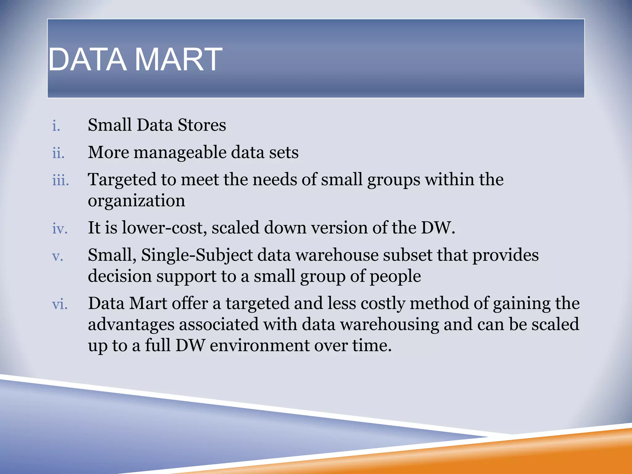 DATA MART
i. Small Data Stores
ii. More manageable data sets
iii. Targeted to meet the needs of small groups within the
organization
iv. It is lower-cost, scaled down version of the DW.
v. Small, Single-Subject data warehouse subset that provides
decision support to a small group of people
vi. Data Mart offer a targeted and less costly method of gaining the
advantages associated with data warehousing and can be scaled
up to a full DW environment over time.
 