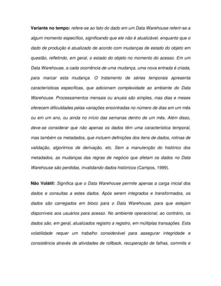 Variante no tempo: refere-se ao fato do dado em um Data Warehouse referir-se a  
algum momento específico, significando que ele não é atualizável, enquanto que o  
dado de produção é atualizado de acordo com mudanças de estado do objeto em  
questão, refletindo, em geral, o estado do objeto no momento do acesso. Em um  
Data Warehouse, a cada ocorrência de uma mudança, uma nova entrada é criada,  
para  marcar  esta  mudança.  O  tratamento  de  séries  temporais  apresenta  
características  específicas,  que  adicionam  complexidade  ao  ambiente  do  Data  
Warehouse. Processamentos mensais ou anuais são simples, mas dias e meses  
oferecem dificuldades pelas variações encontradas no número de dias em um mês  
ou em um ano, ou ainda no  início das semanas dentro de um mês. Além disso,  
deve-se  considerar  que  não  apenas  os  dados  têm  uma  característica  temporal,  
mas também os metadados, que incluem definições dos itens de dados, rotinas de  
validação,  algoritmos  de  derivação,  etc.  Sem  a  manutenção  do  histórico  dos  
metadados,  as mudanças  das  regras  de  negócio  que  afetam  os  dados  no Data  
Warehouse são perdidas, invalidando dados históricos (Campos, 1999).  
Não Volátil: Significa que o Data Warehouse permite apenas a carga  inicial dos  
dados  e  consultas  a  estes  dados.  Após  serem  integrados  e  transformados,  os  
dados  são  carregados  em  bloco  para  o  Data  Warehouse,  para  que  estejam  
disponíveis aos usuários para acesso. No ambiente operacional, ao contrário, os  
dados são, em geral, atualizados registro a registro, em múltiplas transações. Esta  
volatilidade  requer  um  trabalho  considerável  para  assegurar  integridade  e  
consistência através de atividades de rollback, recuperação de falhas, commits e  
 