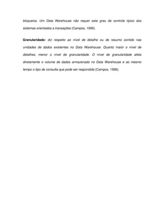 bloqueios.  Um  Data  Warehouse  não  requer  este  grau  de  controle  típico  dos  
sistemas orientados a transações (Campos, 1999).  
Granularidade:  diz  respeito  ao  nível  de  detalhe  ou  de  resumo  contido  nas  
unidades  de  dados  existentes  no  Data  Warehouse.  Quanto  maior  o  nível  de  
detalhes,  menor  o  nível  de  granularidade.  O  nível  de  granularidade  afeta  
diretamente  o  volume  de  dados  armazenado  no  Data Warehouse  e  ao mesmo  
tempo o tipo de consulta que pode ser respondida (Campos, 1999).  
  
  
  
  
  
  
  
  
  
  
 