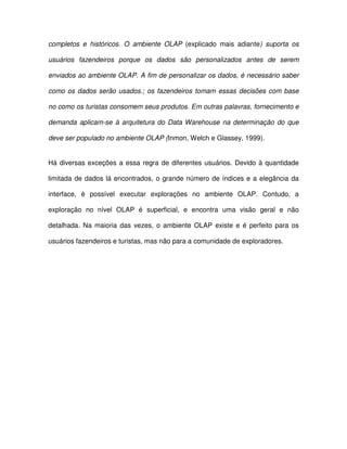 completos  e  históricos.  O  ambiente  OLAP  (explicado  mais  adiante)  suporta  os  
usuários  fazendeiros  porque  os  dados  são  personalizados  antes  de  serem  
enviados ao ambiente OLAP. A fim de personalizar os dados, é necessário saber  
como os dados serão usados.; os  fazendeiros  tomam essas decisões com base  
no como os turistas consomem seus produtos. Em outras palavras, fornecimento e  
demanda  aplicam-se  à  arquitetura do Data Warehouse  na  determinação  do  que  
deve ser populado no ambiente OLAP (Inmon, Welch e Glassey, 1999).  
Há diversas exceções a essa  regra de diferentes usuários. Devido à quantidade  
limitada de dados  lá encontrados, o grande número de  índices e a elegância da  
interface,  é  possível  executar  explorações  no  ambiente  OLAP.  Contudo,  a  
exploração  no  nível  OLAP  é  superficial,  e  encontra  uma  visão  geral  e  não  
detalhada. Na maioria  das  vezes,  o  ambiente OLAP  existe  e  é  perfeito  para  os  
usuários fazendeiros e turistas, mas não para a comunidade de exploradores.   
  
  
  
  
  
  
 
