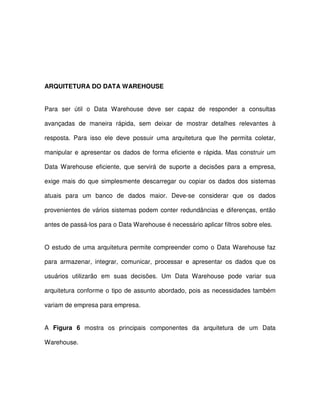 ARQUITETURA DO DATA WAREHOUSE  
Para  ser  útil  o  Data  Warehouse  deve  ser  capaz  de  responder  a  consultas  
avançadas  de  maneira  rápida,  sem  deixar  de  mostrar  detalhes  relevantes  à  
resposta.  Para  isso  ele  deve  possuir  uma  arquitetura  que  lhe  permita  coletar,  
manipular  e  apresentar  os  dados  de  forma  eficiente  e  rápida. Mas  construir  um  
Data Warehouse  eficiente,  que  servirá  de  suporte  a  decisões  para  a  empresa,  
exige mais  do  que  simplesmente  descarregar  ou  copiar  os  dados  dos  sistemas  
atuais  para  um  banco  de  dados  maior.  Deve-se  considerar  que  os  dados  
provenientes de vários sistemas podem conter  redundâncias e diferenças, então  
antes de passá-los para o Data Warehouse é necessário aplicar filtros sobre eles.  
O estudo de uma arquitetura permite compreender como o Data Warehouse  faz  
para  armazenar,  integrar,  comunicar,  processar  e  apresentar  os  dados  que  os  
usuários  utilizarão  em  suas  decisões.  Um  Data  Warehouse  pode  variar  sua  
arquitetura conforme o  tipo de assunto abordado, pois as necessidades  também  
variam de empresa para empresa.  
A  Figura  6  mostra  os  principais  componentes  da  arquitetura  de  um  Data  
Warehouse.  
  
 
