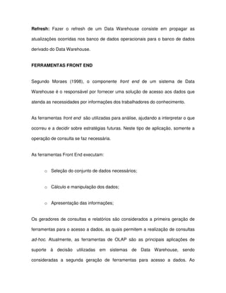 Refresh:  Fazer  o  refresh  de  um  Data  Warehouse  consiste  em  propagar  as  
atualizações ocorridas nos banco de dados operacionais para o banco de dados  
derivado do Data Warehouse.   
FERRAMENTAS FRONT END  
Segundo  Moraes  (1998),  o  componente  front  end  de  um  sistema  de  Data  
Warehouse é o responsável por fornecer uma solução de acesso aos dados que  
atenda as necessidades por informações dos trabalhadores do conhecimento.   
As ferramentas front end  são utilizadas para análise, ajudando a interpretar o que  
ocorreu e a decidir sobre estratégias futuras. Neste tipo de aplicação, somente a  
operação de consulta se faz necessária.   
As ferramentas Front End executam:  
o  Seleção do conjunto de dados necessários;   
o  Cálculo e manipulação dos dados;  
o  Apresentação das informações;  
Os  geradores  de  consultas  e  relatórios  são  considerados  a primeira  geração de  
ferramentas para o acesso a dados, as quais permitem a realização de consultas  
ad-hoc.  Atualmente,  as  ferramentas  de  OLAP  são  as  principais  aplicações  de  
suporte  à  decisão  utilizadas  em  sistemas  de  Data  Warehouse,  sendo  
consideradas  a  segunda  geração  de  ferramentas  para  acesso  a  dados.  Ao  
 