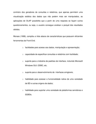 contrário  dos  geradores  de  consultas  e  relatórios,  que  apenas  permitem  uma  
visualização  estática  dos  dados  que  não  podem  mais  ser  manipulados,  as  
aplicações  de  OLAP  possibilita  que  a  partir  de  uma  resposta  se  façam  outros  
questionamentos, ou seja, o usuário  consegue analisar o porquê dos  resultados  
obtidos.  
Moraes (1998), compilou a lista abaixo de características que possuem eficientes  
ferramentas de Front End.   
o  facilidades para acesso aos dados, manipulação e apresentação;  
o  capacidade de especificar consultas e relatórios com facilidade;  
o  suporte para a indústria de padrões de interface, incluindo Microsoft  
Windows GUI, ODBC, etc.  
o  suporte para o desenvolvimento de  interfaces amigáveis;  
o  habilidade  para acessar  a  funcionalidade  nativa  de  uma  variedade  
de BD e outras origens de dados;  
o  habilidade para suportar uma variedade de plataformas servidoras e  
SGBDs.  
  
  
 