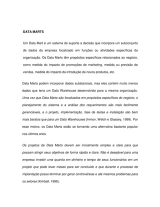 DATA MARTS  
Um Data Mart é um sistema de suporte a decisão que incorpora um subconjunto  
de  dados  da  empresa  focalizado  em  funções  ou  atividades  específicas  da  
organização. Os Data Marts têm propósitos específicos relacionados ao negócio,  
como medida  do  impacto  de  promoções  de marketing, medida  ou  previsão  de  
vendas, medida do impacto da introdução de novos produtos, etc.  
Data Marts podem incorporar dados substanciais, mas eles contém muito menos  
dados  que  teria  um Data Warehouse  desenvolvido  para  a mesma  organização.  
Uma vez que Data Marts são focalizados em propósitos específicos do negócio, o  
planejamento  do  sistema  e  a  análise  dos  requerimentos  são  mais  facilmente  
gerenciáveis,  e  o  projeto,  implementação,  fase  de  testes  e  instalação  são  bem  
mais baratos que para um Data Warehouses (Inmon, Welch e Glassey, 1999). Por  
esse motivo,  os Data Marts  estão  se  tornando  uma  alternativa  bastante  popular  
nos últimos anos.  
Os  projetos  de  Data  Marts  devem  ser  inicialmente  simples  e  úteis  para  que  
possam atingir seus objetivos de forma rápida e clara. Não é desejável para uma  
empresa  investir uma quantia em dinheiro e  tempo de  seus  funcionários em um  
projeto  que  pode  levar meses  para  ser  concluído  e  que  durante  o  processo  de  
implantação possa terminar por gerar controvérsias e até mesmos problemas para  
os setores (Kimball, 1998).  
 