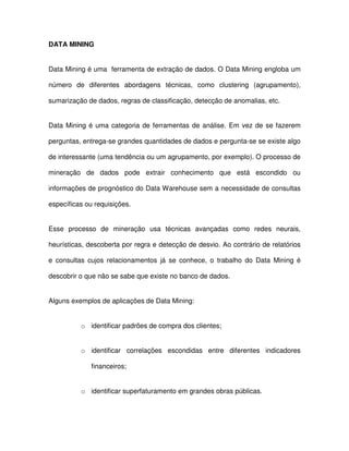 DATA MINING  
Data Mining é uma  ferramenta de extração de dados. O Data Mining engloba um  
número  de  diferentes  abordagens  técnicas,  como  clustering  (agrupamento),  
sumarização de dados, regras de classificação, detecção de anomalias, etc.  
Data Mining é uma  categoria de  ferramentas de análise. Em  vez de  se  fazerem  
perguntas, entrega-se grandes quantidades de dados e pergunta-se se existe algo  
de interessante (uma tendência ou um agrupamento, por exemplo). O processo de  
mineração  de  dados  pode  extrair  conhecimento  que  está  escondido  ou  
informações de prognóstico do Data Warehouse sem a necessidade de consultas  
específicas ou requisições.  
Esse  processo  de  mineração  usa  técnicas  avançadas  como  redes  neurais,  
heurísticas, descoberta por regra e detecção de desvio. Ao contrário de relatórios  
e  consultas  cujos  relacionamentos  já  se  conhece,  o  trabalho  do  Data Mining  é  
descobrir o que não se sabe que existe no banco de dados.   
Alguns exemplos de aplicações de Data Mining:  
o  identificar padrões de compra dos clientes;  
o  identificar  correlações  escondidas  entre  diferentes  indicadores  
financeiros;  
o  identificar superfaturamento em grandes obras públicas.  
 