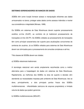 SISTEMAS GERENCIADORES DE BANCOS DE DADOS  
SGBDs  têm  como  função  fornecer  acesso  e manipulação  eficientes  aos  dados  
armazenados no banco, proteger estes dados contra acessos indevidos e manter  
sua consistência e integridade (Moraes, 1998).  
Os  SGBDs  em  sistemas  de  Data  Warehouse  devem  suportar  processamento  
analítico  on-line  (OLAP),  ao  contrário  do  já  tradicional  processamento  de  
transações on-line (OLTP). Os SGBDs voltados ao processamento de transações  
têm  como  principal  característica  dar  suporte  para  atualizações  concorrentes  de  
centenas de usuários. Já os SGBDs voltados para sistemas de Data Warehouse  
devem ser otimizados para o processamento de consultas complexas e ad-hoc.  
Três classes de SGDBs devem ser citadas:  
a) SGBDs relacionais tradicionais:  
A  tecnologia  relacional  vem  sendo  amplamente  reconhecida  como  a  melhor  
alternativa  para  a  hospedagem  de  dados  em  sistemas  de  Data  Warehouse.  
Rapidamente,  as  melhorias  dos  SGBDs  na  área  de  suporte  à  decisão  vêm  
atendendo as necessidades impostas pelo ambiente de Data Warehouse. Isto se  
deve,  principalmente,  a  dois  principais  pontos  fracos  dos  SGBDs  
multidimensionais:    inflexibilidade  (estrutura  de  arquivos  proprietária)  e  limitado  
volume de dados que podem gerenciar.  
b) SGBDs multidimensionais (MOLAP):  
 