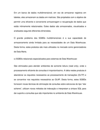 Em  um  banco  de  dados  multidimensional,  em  vez  de  armazenar  registros  em  
tabelas, eles armazenam os dados em matrizes. São projetados com o objetivo de  
permitir uma eficiente e conveniente armazenagem e  recuperação de dados que  
estão  intimamente  relacionados.  Estes  dados  são  armazenados,  visualizados  e  
analisados segundo diferentes dimensões.  
O  grande  problema  dos  SGBDs  multidimensinais  é  a  sua  capacidade  de  
armazenamento  ainda  limitada  para  as  necessidades  de  um  Data Warehouse.  
Desta forma, estes produtos são mais utilizados no mercado como gerenciadores  
de Data Marts.   
c) SGBDs relacionais especializados para sistemas de Data Warehouse:  
São  otimizados  para  atender  ambientes  de  somente  leitura  (read  only),  onde  o  
processamento eficiente de consultas é importantíssimo. A idéia nestes produtos é  
abandonar os  requisitos necessários ao processamento de  transações  (OLTP) e  
se  concentrar  nos  requisitos  necessários  ao OLAP.  Desta  forma,  estes  SGBDs  
fornecem novas técnicas de otimização de consultas sobre estruturas do tipo “star  
scheme”, utilizam novos métodos de indexação e interpretam a sintaxe SQL para  
dar suporte a consultas que são importantes no ambiente de Data Warehouse.  
  
  
  
 