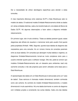 Daí  a  necessidade  de  utilizar  abordagens  específicas  para  atender  a  estas  
consultas.  
A  mais  importante  diferença  entre  sistemas  OLTP  e  Data Warehouse  está  no  
modelo de dados. O tradicional modelo Entidade-Relacionamento divide os dados  
em várias entidades distintas, cada uma transformada em uma tabela do Banco de  
Dados  OLTP.  Há  algumas  observações  a  fazer  sobre  o  diagrama  entidade-relacionamento. 
  
Em primeiro lugar, ele é muito simétrico. Todas as tabelas parecem iguais; esses  
diagramas  são difíceis  de  visualizar  e memorizar  tanto pelo usuário  final  quanto  
pelos projetistas (Kimball, 1998). Segundo, quando duas tabelas do diagrama são  
necessárias  para  uma  consulta,  há  um  número  imenso  de  conexões  possíveis  
entre as duas tabelas. Em consultas que abrangem muitas tabelas e registros, os  
diagramas  Entidade-Relacionamento  tornam-se  muito  complexos  tanto  para  o  
usuário entender quanto para o software navegar. Dito isto, pode-se concluir que  
modelos  Entidade-Relacionamento  são  um  desastre  para  ambientes  read  only  
(somente consulta) e não são propícios para serem utilizados como base para o  
Data Warehouse.  
A representação dos dados em um Data Warehouse é estruturada como um “cubo  
de  dados”.  Essa  estrutura  é  chamada  modelo  dimensional,  também  conhecida  
como  star  scheme. Ao  contrário  do modelo Entidade-Relacionamento,  o modelo  
dimensional é muito assimétrico. Há uma tabela dominante no centro do diagrama  
com múltiplas  junções  a  conectando  nas  outras  tabelas. Cada  uma  das  tabelas  
 