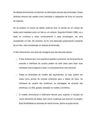 As tabelas dimensionais armazenam as descrições textuais das dimensões. Esses  
atributos textuais são usados como  restrições e cabeçalhos de  linha no conjunto  
de resposta.   
Ao  se  projetar  um  banco  de  dados,  pode-se  ficar  na  dúvida  se  um  campo  de  
dados será modelado como um fato ou um atributo. Segundo Kimball (1998), se o  
dado  for  numérico  e  variar  continuamente  a  cada  amostragem,  ele  será  
considerado um  fato. Do contrário, se  for uma descrição praticamente constante  
de um item, será considerada um atributo de dimensão.  
O Star Scheme tem uma série de vantagens que são descritas abaixo:  
o  O Star Scheme tem uma arquitetura padrão e previsível. As ferramentas de  
consulta  e  interfaces  do  usuário  podem  se  valer  disso  para  fazer  suas  
interfaces mais amigáveis e fazer um processamento mais eficiente;  
o  Todas  as  dimensões  do  modelo  são  equivalentes,  ou  seja,  podem  ser  
vistas  como  pontos  de  entrada  simétricos  para  a  tabela  de  fatos.  As  
interfaces  do  usuário  são  simétricas,  as  estratégias  de  consulta  são  
simétricas, e o SQL gerado, baseado no modelo, é simétrico;  
o  O  modelo  dimensional  é  totalmente  flexível  para  suportar  a  inclusão  de  
novos elementos de dados, bem como mudanças que ocorram no projeto.  
Essa flexibilidade se expressa de várias formas, dentre as quais temos:  
 