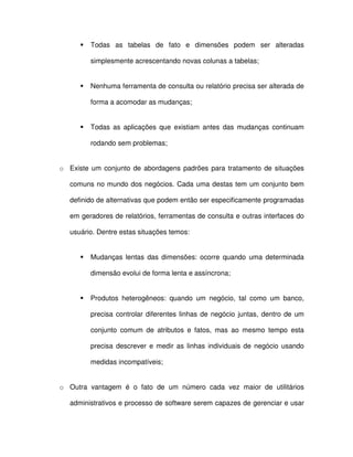 Todas  as  tabelas  de  fato  e  dimensões  podem  ser  alteradas  
simplesmente acrescentando novas colunas a tabelas;  
  Nenhuma ferramenta de consulta ou relatório precisa ser alterada de  
forma a acomodar as mudanças;  
  Todas  as  aplicações  que  existiam  antes  das mudanças  continuam  
rodando sem problemas;  
o  Existe  um  conjunto  de  abordagens  padrões  para  tratamento  de  situações  
comuns no mundo dos negócios. Cada uma destas  tem um conjunto bem  
definido de alternativas que podem então ser especificamente programadas  
em geradores de relatórios, ferramentas de consulta e outras interfaces do  
usuário. Dentre estas situações temos:  
  Mudanças  lentas  das  dimensões:  ocorre  quando  uma  determinada  
dimensão evolui de forma lenta e assíncrona;  
  Produtos  heterogêneos:  quando  um  negócio,  tal  como  um  banco,  
precisa  controlar  diferentes  linhas  de  negócio  juntas,  dentro  de  um  
conjunto  comum  de  atributos  e  fatos,  mas  ao mesmo  tempo  esta  
precisa  descrever  e medir  as  linhas  individuais  de  negócio  usando  
medidas incompatíveis;  
o  Outra  vantagem  é  o  fato  de  um  número  cada  vez  maior  de  utilitários  
administrativos e processo de software serem capazes de gerenciar e usar  
 