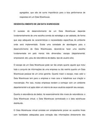 agregados,  que  são  de  suma  importância  para  a  boa  performance  de  
respostas em um Data Warehouse.  
DESENVOLVIMENTO DE UM DATA WAREHOUSE  
O  sucesso  do  desenvolvimento  de  um  Data  Warehouse  depende  
fundamentalmente de uma escolha correta da estratégia a ser adotada, de forma  
que  seja  adequada  às  características  e  necessidades  específicas  do  ambiente  
onde  será  implementado.  Existe  uma  variedade  de  abordagens  para  o  
desenvolvimento  de  Data  Warehouses,  devendo-se  fazer  uma  escolha  
fundamentada  em  pelo  menos  três  dimensões:  escopo  (departamental,  
empresarial, etc), grau de redundância de dados, tipo de usuário alvo.  
O escopo de um Data Warehouse pode  ser  tão amplo quanto aquele que  inclui  
todo o conjunto de  informações de uma empresa ou  tão  restrito quanto um Data  
Warehouse  pessoal  de  um  único  gerente. Quanto maior  o  escopo, mais  valor o  
Data Warehouse  tem  para  a  empresa  e mais  cara  e  trabalhosa  sua  criação  e  
manutenção.  Por  isso,  muitas  empresas  tendem  a  começar  com  um  ambiente  
departamental e só após obter um retorno de seus usuários expandir seu escopo.  
Quanto à redundância de dados, há essencialmente três níveis de redundância: o  
Data  Warehouse  virtual,  o  Data  Warehouse  centralizado  e  o  data  warehouse  
distribuído.  
O  Data Warehouse  virtual  consiste  em  simplesmente  prover  os  usuários  finais  
com  facilidades  adequadas  para  extração  das  informações  diretamente  dos  
 