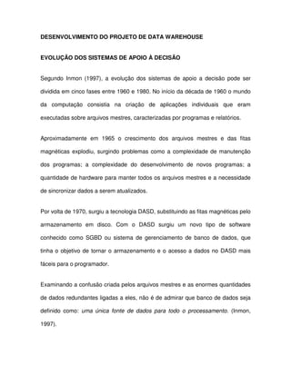 DESENVOLVIMENTO DO PROJETO DE DATA WAREHOUSE  
EVOLUÇÃO DOS SISTEMAS DE APOIO À DECISÃO  
Segundo  Inmon  (1997),  a  evolução  dos  sistemas  de  apoio  a  decisão  pode  ser  
dividida em cinco fases entre 1960 e 1980. No início da década de 1960 o mundo  
da  computação  consistia  na  criação  de  aplicações  individuais  que  eram  
executadas sobre arquivos mestres, caracterizadas por programas e relatórios.  
Aproximadamente  em  1965  o  crescimento  dos  arquivos  mestres  e  das  fitas  
magnéticas  explodiu,  surgindo  problemas  como  a  complexidade  de manutenção  
dos  programas;  a  complexidade  do  desenvolvimento  de  novos  programas;  a  
quantidade de hardware para manter todos os arquivos mestres e a necessidade  
de sincronizar dados a serem atualizados.  
Por volta de 1970, surgiu a tecnologia DASD, substituindo as fitas magnéticas pelo  
armazenamento  em  disco.  Com  o  DASD  surgiu  um  novo  tipo  de  software  
conhecido  como  SGBD  ou  sistema  de  gerenciamento  de  banco  de  dados,  que  
tinha o objetivo de  tornar o armazenamento e o acesso a dados no DASD mais  
fáceis para o programador.   
Examinando a confusão criada pelos arquivos mestres e as enormes quantidades  
de dados redundantes ligadas a eles, não é de admirar que banco de dados seja  
definido  como:  uma  única  fonte  de  dados  para  todo  o  processamento.  (Inmon,  
1997).   
 