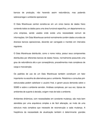 bancos  de  produção,  não  havendo  assim  redundância,  mas  podendo  
sobrecarregar o ambiente operacional.  
O  Data  Warehouse  central  constitui-se  em  um  único  banco  de  dados  físico  
contendo todos os dados para uma área funcional específica, um departamento ou  
uma  empresa,  sendo  usados  onde  existe  uma  necessidade  comum  de  
informações. Um Data Warehouse central normalmente contém dados oriundos de  
diversos  bancos  operacionais,  devendo  ser  carregado  e mantido  em  intervalos  
regulares.  
O Data Warehouse  distribuído,  como  o  nome  indica,  possui  seus  componentes  
distribuídos por diferentes bancos de dados físicos, normalmente possuindo uma  
grau de redundância alto e por conseqüência, procedimentos mais complexos de  
carga e manutenção.  
Os  padrões  de  uso  de  um  Data  Warehouse  também  constituem  um  fator  
importante na escolha de alternativas para o ambiente. Relatórios e consultas pré-estruturadas 
  podem  satisfazer  o  usuário  final,  e  geram  pouca demanda  sobre o  
SGBD e sobre o ambiente servidor. Análises complexas, por sua vez,  típicas de  
ambientes de suporte à decisão, exigem mais de todo o ambiente.   
Ambientes dinâmicos, com necessidades em constante mudança, são mais bem  
atendidos  por  uma  arquitetura  simples  e  de  fácil  alteração,  ao  invés  de  uma  
estrutura  mais  complexa  que  necessite  de  reconstrução  a  cada  mudança.  A  
freqüência  da  necessidade  de  atualização  também  é  determinante:  grandes  
 