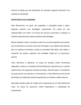 volumes  de  dados  que  são  atualizados  em  intervalos  regulares  favorecem  uma  
arquitetura centralizada.  
ESTRATÉGIA EVOLUCIONÁRIA  
Data  Warehouses,  em  geral,  são  projetados  e  carregados  passo  a  passo,  
seguindo,  portanto  uma  abordagem  evolucionária.  Os  custos  de  uma  
implementação  por  inteiro,  em  termos  de  recursos  consumidos  e  impactos  no  
ambiente operacional da empresa justificam esta estratégia.  
Muitas empresas iniciam o processo a partir de uma área específica da empresa,  
que normalmente é uma área carente de informação e cujo trabalho seja relevante  
para  os  negócios  da  empresa,  criando  os  chamados Data Marts,  para  depois  ir  
crescendo  aos  poucos,  seguindo  uma  estratégia  botton-up  ou  assunto-por-assunto. 
  
Outra  alternativa  é  selecionar  um  grupo  de  usuários,  prover  ferramentas  
adequadas, construir um protótipo do Data Warehouse, deixando que os usuários  
experimentem com pequenas amostras de dados. Somente após a concordância  
do grupo quanto aos requisitos e funcionamento, o Data Warehouse será de fato  
alimentado com dados dos sistemas operacionais na empresa e dados externos.   
Data Marts  também pode ser criados como subconjunto de um Data Warehouse  
maior,  em  busca  de  autonomia,  melhor  desempenho  e  simplicidade  de  
compreensão.  
 