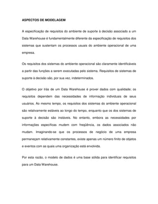 ASPECTOS DE MODELAGEM  
A especificação de  requisitos do ambiente de suporte à decisão associado a um  
Data Warehouse é fundamentalmente diferente da especificação de requisitos dos  
sistemas  que  sustentam  os  processos  usuais  do  ambiente  operacional  de  uma  
empresa.  
Os requisitos dos sistemas do ambiente operacional são claramente identificáveis  
a partir das funções a serem executadas pelo sistema. Requisitos de sistemas de  
suporte à decisão são, por sua vez, indeterminados.   
O  objetivo  por  trás  de  um  Data Warehouse  é  prover  dados  com  qualidade;  os  
requisitos  dependem  das  necessidades  de  informação  individuais  de  seus  
usuários. Ao mesmo  tempo, os  requisitos dos sistemas do ambiente operacional  
são relativamente estáveis ao longo do tempo, enquanto que os dos sistemas de  
suporte  à  decisão  são  instáveis.  No  entanto,  embora  as  necessidades  por  
informações  específicas  mudem  com  freqüência,  os  dados  associados  não  
mudam.  Imaginando-se  que  os  processos  de  negócio  de  uma  empresa  
permaneçam relativamente constantes, existe apenas um número finito de objetos  
e eventos com as quais uma organização está envolvida.   
Por esta  razão, o modelo de dados é uma base sólida para  identificar  requisitos  
para um Data Warehouse.  
  
 