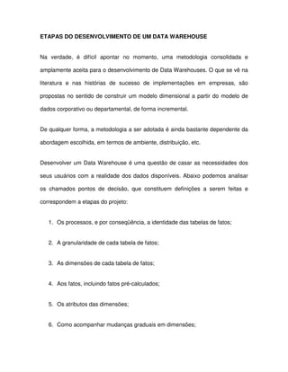 ETAPAS DO DESENVOLVIMENTO DE UM DATA WAREHOUSE  
Na  verdade,  é  difícil  apontar  no  momento,  uma  metodologia  consolidada  e  
amplamente aceita para o desenvolvimento de Data Warehouses. O que se vê na  
literatura  e  nas  histórias  de  sucesso  de  implementações  em  empresas,  são  
propostas no sentido de construir um modelo dimensional a partir do modelo de  
dados corporativo ou departamental, de forma incremental.   
De qualquer forma, a metodologia a ser adotada é ainda bastante dependente da  
abordagem escolhida, em termos de ambiente, distribuição, etc.   
Desenvolver um Data Warehouse é uma questão de casar as necessidades dos  
seus usuários  com a  realidade dos dados disponíveis. Abaixo podemos analisar  
os  chamados  pontos  de  decisão,  que  constituem  definições  a  serem  feitas  e  
correspondem a etapas do projeto:  
1.  Os processos, e por conseqüência, a identidade das tabelas de fatos;  
2.  A granularidade de cada tabela de fatos;  
3.  As dimensões de cada tabela de fatos;  
4.  Aos fatos, incluindo fatos pré-calculados;  
5.  Os atributos das dimensões;  
6.  Como acompanhar mudanças graduais em dimensões;  
 