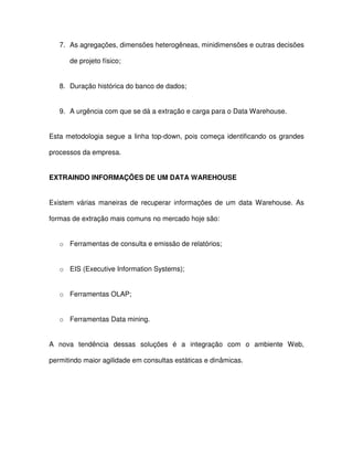7.  As agregações, dimensões heterogêneas, minidimensões e outras decisões  
de projeto físico;  
8.  Duração histórica do banco de dados;  
9.  A urgência com que se dá a extração e carga para o Data Warehouse.  
Esta metodologia segue a  linha  top-down, pois começa  identificando os grandes  
processos da empresa.  
EXTRAINDO INFORMAÇÕES DE UM DATA WAREHOUSE  
Existem  várias maneiras  de  recuperar  informações  de  um  data Warehouse.  As  
formas de extração mais comuns no mercado hoje são:  
o  Ferramentas de consulta e emissão de relatórios;  
o  EIS (Executive Information Systems);  
o  Ferramentas OLAP;  
o  Ferramentas Data mining.  
A  nova  tendência  dessas  soluções  é  a  integração  com  o  ambiente  Web,  
permitindo maior agilidade em consultas estáticas e dinâmicas.  
 