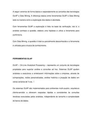 A seguir veremos de forma básica e separadamente os conceitos das tecnologias  
OLAP e Data Mining. A diferença básica entre  ferramentas OLAP e Data Mining  
está na maneira como a exploração dos dados é abordada.   
Com  ferramentas  OLAP  a  exploração  é  feita  na  base  da  verificação,  isto  é,  o  
analista  conhece  a  questão,  elabora  uma  hipótese  e  utiliza  a  ferramenta  para  
confirmá-la.   
Com Data Mining, a questão é total ou parcialmente desconhecida e a ferramenta  
é utilizada para a busca de conhecimento.  
  
FERRAMENTAS OLAP  
OLAP – On-Line Analytical Processing –  representa um  conjunto de  tecnologias  
projetadas  para  suportar  análise  e  consultas  ad  hoc.  Sistemas  OLAP  ajudam  
analistas  e  executivos  a  sintetizarem  informações  sobre  a  empresa,  através  de  
comparações,  visões  personalizadas,  análise  histórica  e  projeção  de  dados  em  
vários cenários de e se....   
Os sistemas OLAP são  implementados para ambientes multi-usuário, arquitetura  
cliente-servidor  e  oferecem  respostas  rápidas  e  consistentes  às  consultas  
iterativas executadas pelos analistas,  independente do  tamanho e  complexidade  
do banco de dados.  
 