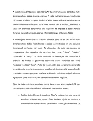 A característica principal dos sistemas OLAP é permitir uma visão conceitual multi-dimensional 
 dos dados de uma empresa. A visão multi-dimensional é muito mais  
útil para os analistas do que a  tradicional visão  tabular utilizada nos sistemas de  
processamento  de  transação.  Ela  é  mais  natural,  fácil  e  intuitiva,  permitindo  a  
visão  em  diferentes  perspectivas  dos  negócios  da  empresa  e  desta  maneira  
tornando o analista um explorador da informação (Bispo e Cazarini, 1999).  
A  modelagem  dimensional  é  a  técnica  utilizada  para  se  ter  uma  visão  multi-dimensional 
 dos dados. Nesta técnica os dados são modelados em uma estrutura  
dimensional  conhecida  por  cubo.  As  dimensões  do  cubo  representam  os  
componentes  dos  negócios  da  empresa  tais  como  cliente,  produto,  
fornecedor  e  tempo.  A  célula  resultante  da  interseção  das  dimensões  é  
chamada  de  medida  e  geralmente  representa  dados  numéricos  tais  como  
unidades vendidas, lucro e total de venda. Além dos componentes dimensão  
e medida outro importante aspecto do modelo multi-dimensional é a consolidação  
dos dados uma vez que para a tarefa de análise são mais úteis e significativas as  
agregações (ou sumarização) dos valores indicativas dos negócios.  
Além da visão multi-dimensional dos dados da empresa, a  tecnologia OLAP  tem  
uma série de outras características importantes relacionadas abaixo:  
o  Análise de tendências. A tecnologia OLAP é mais do que uma forma de  
visualizar  a  história  dos  dados.  Deve,  também,  ajudar  os  usuários  a  
tomar decisões sobre o futuro, permitindo a construção de cenários (e  
 