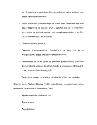 se...) a partir de suposições e fórmulas aplicadas, pelos analistas, aos  
dados históricos disponíveis;  
o  Busca  automática  (reach-through)  de  dados mais  detalhados  que  não  
estão  disponíveis  no  servidor  OLAP.  Detalhes  não  são  normalmente  
importantes  na  tarefa  de  análise, mas  quando  necessários,  o  servidor  
OLAP deve ser capaz de buscá-los;  
o  Dimensionalidade genérica;  
o  Operação  trans-dimensional.  Possibilidade  de  fazer  cálculos  e  
manipulação de dados através diferentes dimensões;  
o  Possibilidade de  ver os dados de diferentes pontos de  vista  (slice and  
dice), mediante a rotação (pivoting) do cubo e a navegação (drill-up/drill-down) 
 entre os níveis de agregação;  
o  Conjunto de funções de análise e cálculos não triviais com os dados.  
Segundo  Inmon, Welch e Glassey  (1999), existe  também um conjunto de  regras  
que servem para avaliar as ferramentas OLAP):  
o  Visão conceitual multidimensional;  
o  Transparência;  
o  Acessibilidade;  
 