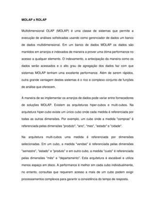 MOLAP x ROLAP  
Multidimensional  OLAP  (MOLAP)  é  uma  classe  de  sistemas  que  permite  a  
execução de análises sofisticadas usando como gerenciador de dados um banco  
de  dados  multidimensional.  Em  um  banco  de  dados  MOLAP  os  dados  são  
mantidos em arranjos e indexados de maneira a prover uma ótima performance no  
acesso a qualquer elemento. O indexamento, a antecipação da maneira como os  
dados  serão  acessados  e  o  alto  grau  de  agregação  dos  dados  faz  com  que  
sistemas MOLAP  tenham  uma  excelente  performance.  Além  de  serem  rápidos,  
outra grande vantagem destes sistemas é o rico e complexo conjunto de funções  
de análise que oferecem.  
A maneira de se implementar os arranjos de dados pode variar entre fornecedores  
de  soluções  MOLAP.  Existem  as  arquiteturas  hiper-cubos  e  multi-cubos.  Na  
arquitetura hiper-cubo existe um único cubo onde cada medida é referenciada por  
todas  as  outras  dimensões. Por  exemplo,  um  cubo  onde  a medida  compras é  
referenciada pelas dimensões produto, ano, mes, estado e cidade.   
Na  arquitetura  multi-cubos  uma  medida  é  referenciada  por  dimensões  
selecionadas. Em  um  cubo,  a medida  vendas  é  referenciada  pelas  dimensões  
semestre, estado e produto e em outro cubo, a medida custo é referenciada  
pelas  dimensões  mês  e  departamento.  Esta  arquitetura  é  escalável  e  utiliza  
menos espaço em disco. A performance é melhor em cada cubo individualmente,  
no  entanto,  consultas  que  requerem  acesso  a  mais  de  um  cubo  podem  exigir  
processamentos complexos para garantir a consistência do tempo de resposta.  
 