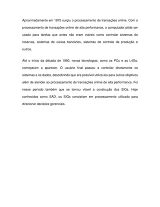 Aproximadamente em 1975 surgiu o processamento de transações online. Com o  
processamento de transações online de alta performance, o computador pôde ser  
usado  para  tarefas  que  antes  não  eram  viáveis  como  controlar  sistemas  de  
reservas,  sistemas  de  caixas  bancários,  sistemas  de  controle  de  produção  e  
outros.  
Até  o  início  da  década  de  1980,  novas  tecnologias,  como  os  PCs  e  as  L4Gs,  
começaram  a  aparecer.  O  usuário  final  passou  a  controlar  diretamente  os  
sistemas e os dados, descobrindo que era possível utiliza-los para outros objetivos  
além de atender ao processamento de transações online de alta performance. Foi  
nesse  período  também  que  se  tornou  viável  a  construção  dos  SIGs.  Hoje  
conhecidos  como  SAD,  os  SIGs  consistiam  em  processamento  utilizado  para  
direcionar decisões gerenciais.  
  
  
  
  
  
  
  
 