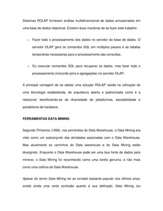 Sistemas ROLAP  fornecem análise multidimensional de dados armazenados em  
uma base de dados relacional. Existem duas maneiras de se fazer este trabalho:  
o  Fazer  todo o processamento dos dados no servidor da base de dados. O  
servidor OLAP  gera os  comandos SQL em múltiplos  passos  e  as  tabelas  
temporárias necessárias para o processamento das consultas;  
o  Ou  executar  comandos  SQL  para  recuperar  os  dados, mas  fazer  todo  o  
processamento (incluindo joins e agregações) no servidor OLAP.  
A  principal  vantagem  de  se  adotar  uma  solução ROLAP  reside  na  utilização  de  
uma  tecnologia  estabelecida,  de  arquitetura  aberta  e  padronizada  como  é  a  
relacional,  beneficiando-se  da  diversidade  de  plataformas,  escalabilidade  e  
paralelismo de hardware.  
FERRAMENTAS DATA MINING  
Segundo Pinheiros (1999), nos primórdios do Data Warehouse, o Data Mining era  
visto  como  um  subconjunto  das  atividades  associadas  com  o Data Warehouse.  
Mas  atualmente  os  caminhos  do  Data  warehouse  e  do  Data  Mining  estão  
divergindo. Enquanto o Data Warehouse pode ser uma boa fonte de dados para  
minerar,  o  Data  Mining  foi  reconhecido  como  uma  tarefa  genuína,  e  não mais  
como uma colônia do Data Warehouse.  
Apesar do  termo Data Mining  ter  se  tornado bastante popular nos últimos anos,  
existe  ainda  uma  certa  confusão  quanto  à  sua  definição.  Data  Mining  (ou  
 
