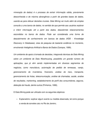 mineração  de  dados)  é  o  processo  de  extrair  informação  válida,  previamente  
desconhecida  e  de  máxima  abrangência  a  partir  de  grandes  bases  de  dados,  
usando-as para efetuar decisões cruciais. Data Mining vai muito além da simples  
consulta a uma banco de dados, no sentido de que permite aos usuários explorar  
e  inferir  informação  útil  a  partir  dos  dados,  descobrindo  relacionamentos  
escondidos  no  banco  de  dados.  Pode  ser  considerada  uma  forma  de  
descobrimento  de  conhecimento  em  bancos  de  dados  (KDD  -  Knowledge  
Discovery  in Databases),  área  de  pesquisa  de  bastante  evidência  no momento,  
envolvendo Inteligência Artificial e Banco de Dados (Campos, 1999).  
Um ambiente de apoio à tomada de decisões, integrando técnicas de Data Mining  
sobre  um  ambiente  de  Data  Warehousing,  possibilita  um  grande  número  de  
aplicações,  que  já  vêm  sendo  implementadas  em  diversos  segmentos  de  
negócios,  como  manufatura,  automação  de  pedido  de  remessas,  varejo,  
gerenciamento  de  inventários,  financeiro,  análise  de  risco,  transporte,  
gerenciamento de  frotas,  telecomunicação, análise de chamadas, saúde, analise  
de  resultados, markenting, estabelecimento do perfil dos consumidores, seguros,  
detecção de fraude, dentre outros (Pinheiros, 1999).  
O Data Mining pode ser utilizado com os seguintes objetivos:  
o  Explanatório: explicar algum evento ou medida observada, tal como porque  
a venda de sorvetes caiu no Rio de Janeiro;  
 