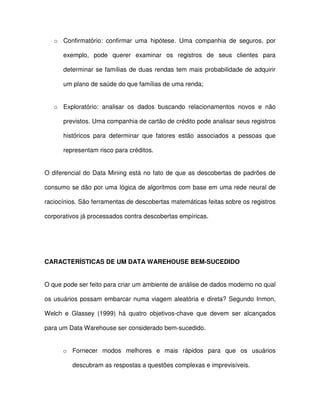 o  Confirmatório:  confirmar  uma  hipótese.  Uma  companhia  de  seguros,  por  
exemplo,  pode  querer  examinar  os  registros  de  seus  clientes  para  
determinar se  famílias de duas  rendas  tem mais probabilidade de adquirir  
um plano de saúde do que famílias de uma renda;  
o  Exploratório:  analisar  os  dados  buscando  relacionamentos  novos  e  não  
previstos. Uma companhia de cartão de crédito pode analisar seus registros  
históricos  para  determinar  que  fatores  estão  associados  a  pessoas  que  
representam risco para créditos.  
O diferencial do Data Mining está no  fato de que as descobertas de padrões de  
consumo se dão por uma lógica de algoritmos com base em uma rede neural de  
raciocínios. São ferramentas de descobertas matemáticas feitas sobre os registros  
corporativos já processados contra descobertas empíricas.  
  
CARACTERÍSTICAS DE UM DATA WAREHOUSE BEM-SUCEDIDO  
O que pode ser feito para criar um ambiente de análise de dados moderno no qual  
os usuários possam embarcar numa viagem aleatória e direta? Segundo  Inmon,  
Welch  e  Glassey  (1999)  há  quatro  objetivos-chave  que  devem  ser  alcançados  
para um Data Warehouse ser considerado bem-sucedido.  
o  Fornecer  modos  melhores  e  mais  rápidos  para  que  os  usuários  
descubram as respostas a questões complexas e imprevisíveis.  
 