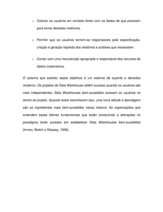 o  Colocar os usuários em contado direto com os dados de que precisam  
para tomar decisões melhores.  
o  Permitir  que  os  usuários  tornem-se  responsáveis  pela  especificação,  
criação e geração repetida dos relatórios e análises que necessitem.  
o  Contar com uma manutenção apropriada e responsável dos recursos de  
dados corporativos.  
O  sistema  que  satisfaz  esses  objetivos  é  um  sistema  de  suporte  a  decisões  
moderno. Os projetos de Data Warehouse obtêm sucesso quando os usuários são  
mais  independentes.  Data Warehouses  bem-sucedidos  colocam  os  usuários  no  
centro do projeto. Quando todos reconhecem isso, uma nova atitude e abordagem  
são  os  ingredientes  mais  bem-sucedidos  nessa  mistura.  As  organizações  que  
entendem  esses  fatores  fundamentais  que  estão  conduzindo  a  alterações  no  
paradigma  terão  sucesso  em  estabelecer  Data  Warehouses  bem-sucedidos  
(Inmon, Welch e Glassey, 1999).   
  
  
  
  
  
 