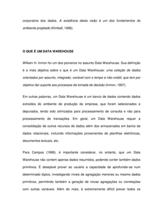 corporativa  dos  dados.  A  existência  desta  visão  é  um  dos  fundamentos  do  
ambiente projetado (Kimball, 1998).  
  
O QUE É UM DATA WAREHOUSE  
William H. Inmon foi um dos pioneiros no assunto Data Warehouse. Sua definição  
é  a mais  objetiva  sobre  o  que  é  um  Data Warehouse:  uma  coleção  de  dados  
orientados por assunto, integrado, variável com o tempo e não-volátil, que tem por  
objetivo dar suporte aos processos de tomada de decisão (Inmon, 1997).   
Em outras palavras, um Data Warehouse é um banco de dados contendo dados  
extraídos  do  ambiente  de  produção  da  empresa,  que  foram  selecionados  e  
depurados,  tendo  sido  otimizados  para  processamento  de  consulta  e  não  para  
processamento  de  transações.  Em  geral,  um  Data  Warehouse  requer  a  
consolidação de outros  recursos de dados além dos armazenados em banco de  
dados  relacionais,  incluindo  informações  provenientes  de  planilhas  eletrônicas,  
documentos textuais, etc.  
Para  Campos  (1999),  é  importante  considerar,  no  entanto,  que  um  Data  
Warehouse não contem apenas dados resumidos, podendo conter também dados  
primitivos.  É  desejável  prover  ao  usuário  a  capacidade  de  aprofundar-se  num  
determinado tópico, investigando níveis de agregação menores ou mesmo dados  
primitivos,  permitindo  também  a  geração  de  novas  agregações  ou  correlações  
com  outras  variáveis.  Além  do  mais,  é  extremamente  difícil  prever  todos  os  
 