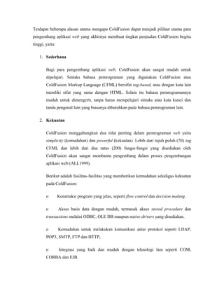 Terdapat beberapa alasan utama mengapa ColdFusion dapat menjadi pilihan utama para 
pengembang aplikasi web yang akhirnya membuat tingkat penjualan ColdFusion begitu 
tinggi, yaitu: 
1. Sederhana 
Bagi para pengembang aplikasi web, ColdFusion akan sangat mudah untuk 
dipelajari. Sintaks bahasa pemrograman yang digunakan ColdFusion atau 
ColdFusion Markup Language (CFML) bersifat tag-based, atau dengan kata lain 
memliki sifat yang sama dengan HTML. Selain itu bahasa pemrogramannya 
mudah untuk dimengerti, tanpa harus mempelajari sintaks atau kata kunci dan 
tanda pengenal lain yang biasanya dibutuhkan pada bahasa pemrograman lain. 
2. Kekuatan 
ColdFusion menggabungkan dua nilai penting dalam pemrograman web yaitu 
simplicity (kemudahan) dan powerful (kekuatan). Lebih dari tujuh puluh (70) tag 
CFML dan lebih dari dua ratus (200) fungsi-fungsi yang disediakan oleh 
ColdFusion akan sangat membantu pengembang dalam proses pengembangan 
aplikasi web (ALL1999). 
Berikut adalah fasilitas-fasilitas yang memberikan kemudahan sekaligus kekuatan 
pada ColdFusion: 
o Konstruksi program yang jelas, seperti flow control dan decision making. 
o Akses basis data dengan mudah, termasuk akses stored procedure dan 
transactions melalui ODBC, OLE DB maupun native drivers yang disediakan. 
o Kemudahan untuk melakukan komunikasi antar protokol seperti LDAP, 
POP3, SMTP, FTP dan HTTP, 
o Integrasi yang baik dan mudah dengan teknologi lain seperti COM, 
CORBA dan EJB. 
 