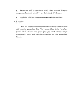 o Kemampuan untuk mengembangkan tag-tag khusus yang dapat diprogram 
menggunakan bahasa lain seperti C++, Java dan tentu saja CFML sendiri. 
o Application framework yang baik termasuk untuk faktor keamanaan. 
3. Komunitas 
Salah satu alasan utama penggunaan ColdFusion adalah adanya dukungan 
dari komunitas pengembang lain. Allaire menyediakan fasilitas “developer 
forum” dan "ColdFusion user group” yang juga dapat berfungsi sebagai 
komunitas open source untuk membantu pengembang lain yang membutuhkan 
bantuan. 

