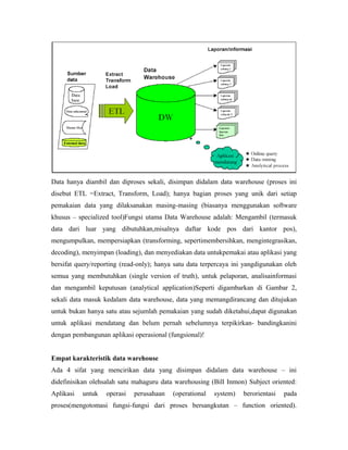 Data hanya diambil dan diproses sekali, disimpan didalam data warehouse (proses ini 
disebut ETL =Extract, Transform, Load); hanya bagian proses yang unik dari setiap 
pemakaian data yang dilaksanakan masing-masing (biasanya menggunakan software 
khusus – specialized tool)Fungsi utama Data Warehouse adalah: Mengambil (termasuk 
data dari luar yang dibutuhkan,misalnya daftar kode pos dari kantor pos), 
mengumpulkan, mempersiapkan (transforming, sepertimembersihkan, mengintegrasikan, 
decoding), menyimpan (loading), dan menyediakan data untukpemakai atau aplikasi yang 
bersifat query/reporting (read-only); hanya satu data terpercaya ini yangdigunakan oleh 
semua yang membutuhkan (single version of truth), untuk pelaporan, analisainformasi 
dan mengambil keputusan (analytical application)Seperti digambarkan di Gambar 2, 
sekali data masuk kedalam data warehouse, data yang memangdirancang dan ditujukan 
untuk bukan hanya satu atau sejumlah pemakaian yang sudah diketahui,dapat digunakan 
untuk aplikasi mendatang dan belum pernah sebelumnya terpikirkan- bandingkanini 
dengan pembangunan aplikasi operasional (fungsional)! 
Empat karakteristik data warehouse 
Ada 4 sifat yang mencirikan data yang disimpan didalam data warehouse – ini 
didefinisikan olehsalah satu mahaguru data warehousing (Bill Inmon) Subject oriented: 
Aplikasi untuk operasi perusahaan (operational system) berorientasi pada 
proses(mengotomasi fungsi-fungsi dari proses bersangkutan – function oriented). 
 
