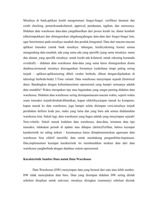 Misalnya di bank,aplikasi kredit mengotomasi fungsi-fungsi: verifikasi lamaran dan 
credit checking, pemeriksaankolateral, approval, pendanaan, tagihan, dan seterusnya. 
Didalam data warehouse data-data yangdihasilkan dari proses kredit ini, diatur kembali 
(dikelompokkan) dan diintegrasikan (digabung)dengan data-data dari fungsi-fungsi lain, 
agar berorientasi pada misalnya nasabah dan produk.Integrated: Data dari macam-macam 
aplikasi transaksi (untuk bank misalnya: tabungan, kredit,rekening koran) semua 
mengandung data nasabah, ada yang sama ada yang spesifik (yang sama misalnya: nama 
dan alamat, yang spesifik misalnya: untuk kredit ada kolateral, untuk rekening koranada 
overdraft) – didalam data warehouse data-data yang sama harus diintegrasikan disatu 
database,termasuk misalnya diseragamkan formatnya (sederhana tetapi paling sering 
terjadi – aplikasi-aplikasisering dibeli vendor berbeda, dibuat dengan/dijalankan di 
teknologi berbeda-beda) 3.Time variant: Data warehouse menyimpan sejarah (historical 
data). Bandingkan dengan kebutuhansistem operasional yang hampir semuanya adalah 
data mutakhir! Waktu merupakan tipe atau bagiandata yang sangat penting didalam data 
warehouse. Didalam data warehouse sering disimpanmacam-macam waktu, seperti waktu 
suatu transaksi terjadi/dirubah/dibatalkan, kapan efektifnya,kapan masuk ke komputer, 
kapan masuk ke data warehouse; juga hampir selalu disimpan versi,misalnya terjadi 
perubahan definisi kode pos, maka yang lama dan yang baru ada semua didalamdata 
warehouse kita. Sekali lagi, data warehouse yang bagus adalah yang menyimpan sejarah! 
Non-volatile: Sekali masuk kedalam data warehouse, data-data, terutama data tipe 
transaksi, tidakakan pernah di update atau dihapus (delete)Terlihat, bahwa keempat 
karakteristik ini saling terkait – kesemuanya harus diimplementasikan agarsuatu data 
warehouse bisa efektif memiliki data untuk mendukung pengambilan-keputusan. 
Dan,implementasi keempat karakteristik ini membutuhkan struktur data dari data 
warehouse yangberbeda dengan database sistem operasional. 
Karakteristik Sumber Data untuk Data Warehouse 
Data Warehouse (DW) menyimpan data yang berasal dari satu atau lebih sumber. 
DW tidak menciptakan data baru. Data yang disimpan didalam DW sering diolah 
sebelum disajikan untuk end-user, misalnya diringkas (summary) sebelum dicetak 
 
